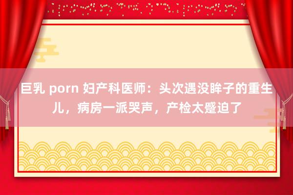 巨乳 porn 妇产科医师：头次遇没眸子的重生儿，病房一派哭声，产检太蹙迫了