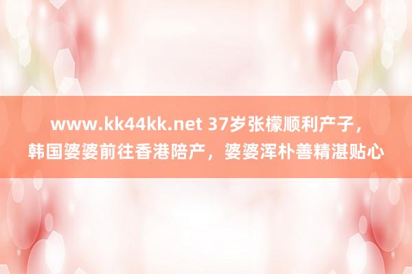 www.kk44kk.net 37岁张檬顺利产子，韩国婆婆前往香港陪产，婆婆浑朴善精湛贴心