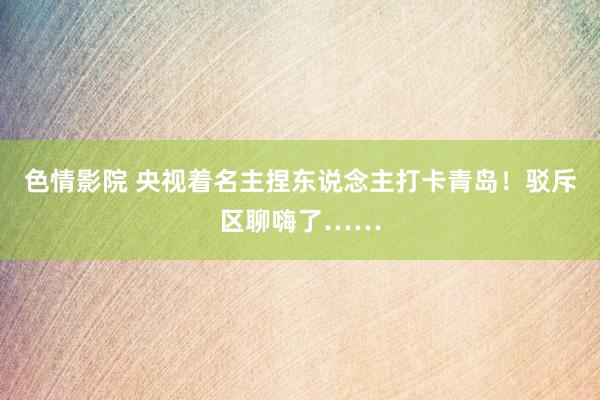 色情影院 央视着名主捏东说念主打卡青岛！驳斥区聊嗨了……