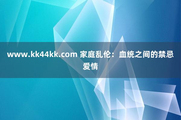www.kk44kk.com 家庭乱伦：血统之间的禁忌爱情
