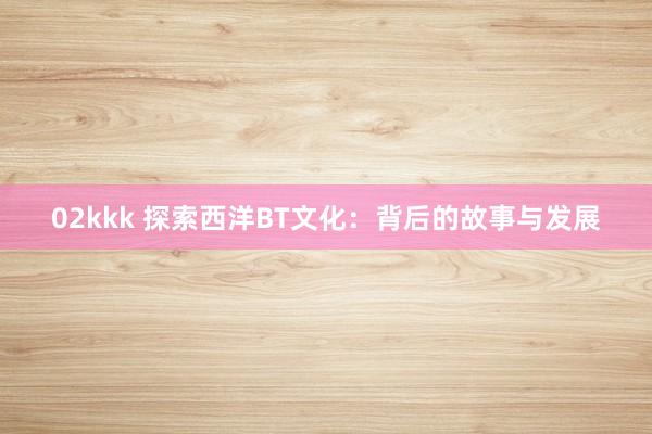 02kkk 探索西洋BT文化：背后的故事与发展