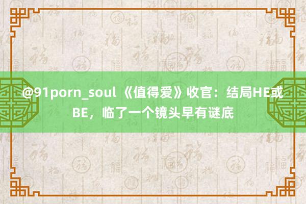 @91porn_soul 《值得爱》收官：结局HE或BE，临了一个镜头早有谜底
