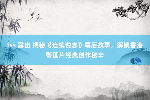 fss 露出 揭秘《连续说念》幕后故事，解锁香港警匪片经典创作秘辛