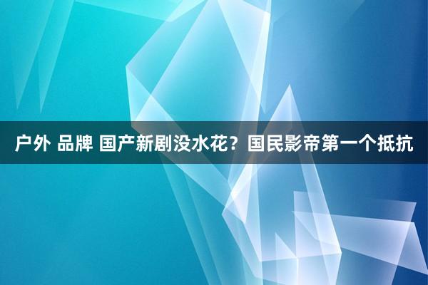 户外 品牌 国产新剧没水花？国民影帝第一个抵抗