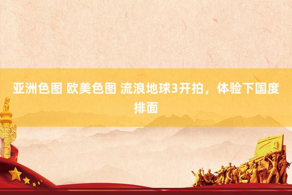 亚洲色图 欧美色图 流浪地球3开拍，体验下国度排面
