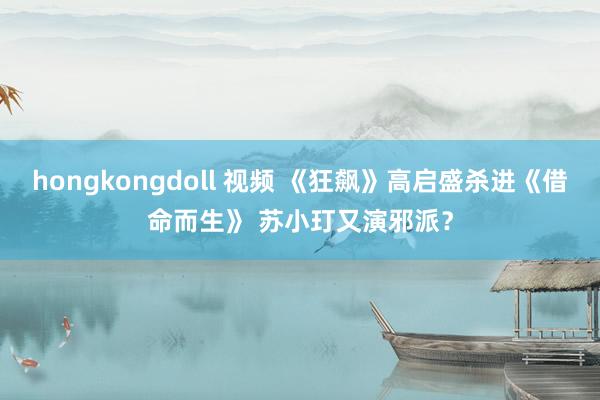 hongkongdoll 视频 《狂飙》高启盛杀进《借命而生》 苏小玎又演邪派？