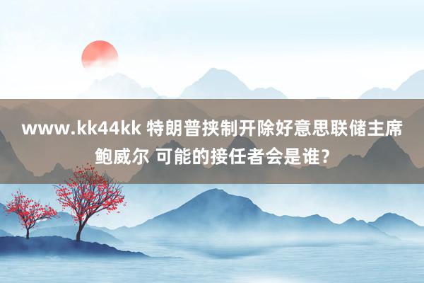 www.kk44kk 特朗普挟制开除好意思联储主席鲍威尔 可能的接任者会是谁？