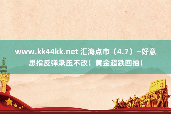 www.kk44kk.net 汇海点市（4.7）—好意思指反弹承压不改！黄金超跌回抽！