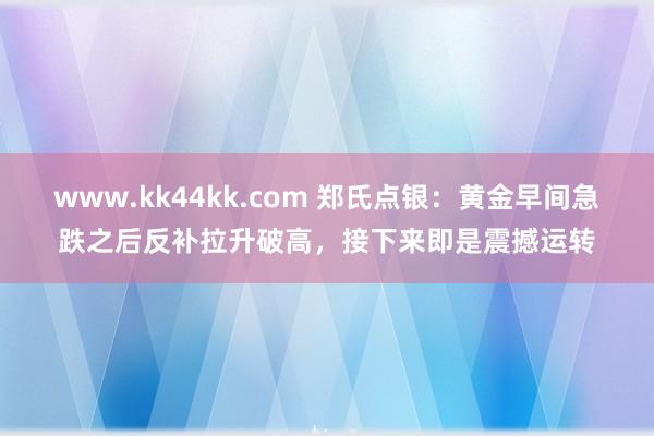 www.kk44kk.com 郑氏点银：黄金早间急跌之后反补拉升破高，接下来即是震撼运转