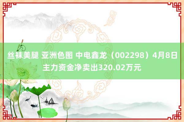 丝袜美腿 亚洲色图 中电鑫龙（002298）4月8日主力资金净卖出320.02万元