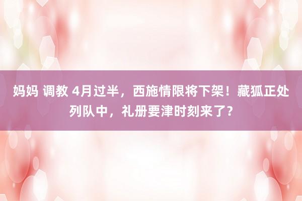 妈妈 调教 4月过半，西施情限将下架！藏狐正处列队中，礼册要津时刻来了？