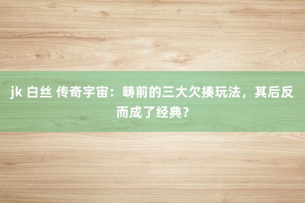 jk 白丝 传奇宇宙：畴前的三大欠揍玩法，其后反而成了经典？