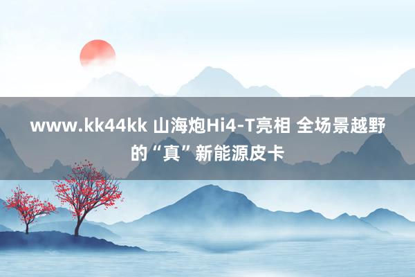 www.kk44kk 山海炮Hi4-T亮相 全场景越野的“真”新能源皮卡
