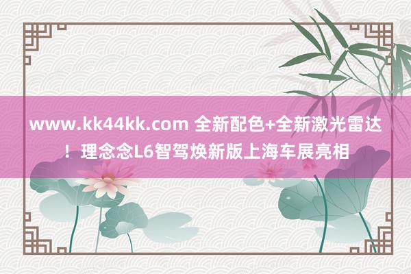 www.kk44kk.com 全新配色+全新激光雷达！理念念L6智驾焕新版上海车展亮相