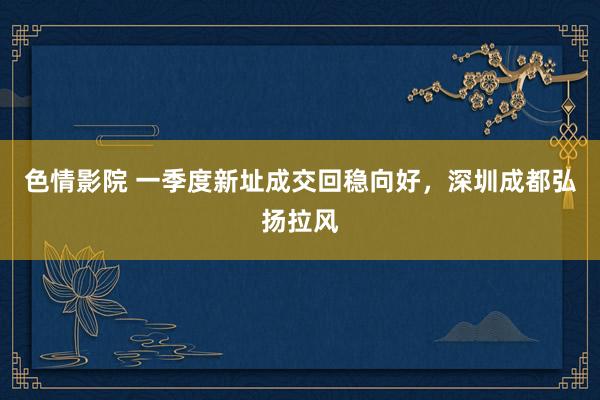 色情影院 一季度新址成交回稳向好，深圳成都弘扬拉风