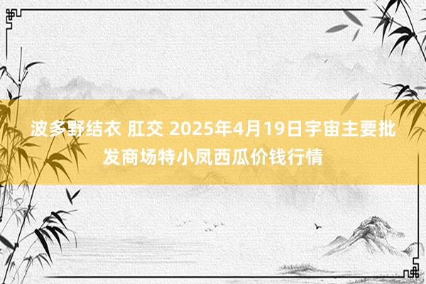 波多野结衣 肛交 2025年4月19日宇宙主要批发商场特小凤西瓜价钱行情
