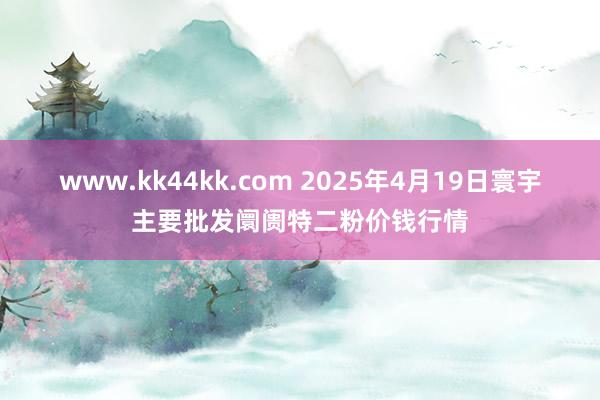 www.kk44kk.com 2025年4月19日寰宇主要批发阛阓特二粉价钱行情