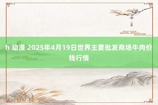 h 动漫 2025年4月19日世界主要批发商场牛肉价钱行情