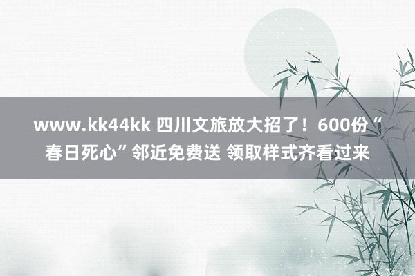 www.kk44kk 四川文旅放大招了！600份“春日死心”邻近免费送 领取样式齐看过来