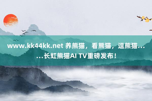 www.kk44kk.net 养熊猫，看熊猫，逗熊猫……长虹熊猫AI TV重磅发布！