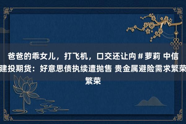 爸爸的乖女儿，打飞机，口交还让禸＃萝莉 中信建投期货：好意思债执续遭抛售 贵金属避险需求繁荣
