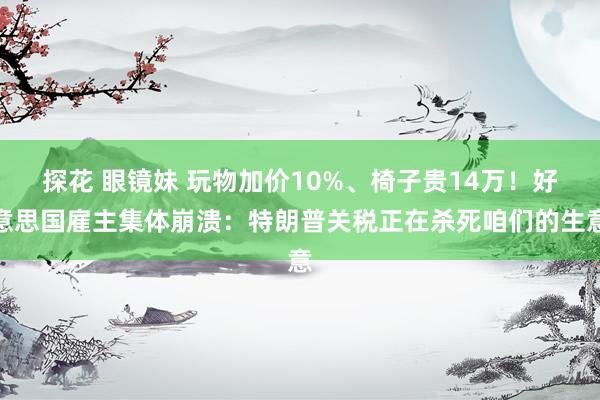 探花 眼镜妹 玩物加价10%、椅子贵14万！好意思国雇主集体崩溃：特朗普关税正在杀死咱们的生意
