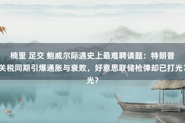 楠里 足交 鲍威尔际遇史上最难聘请题：特朗普关税同期引爆通胀与衰败，好意思联储枪弹却已打光？