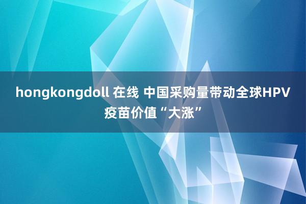hongkongdoll 在线 中国采购量带动全球HPV疫苗价值“大涨”