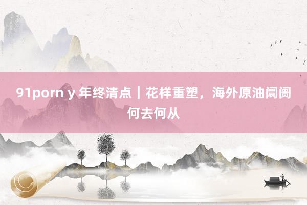 91porn y 年终清点｜花样重塑，海外原油阛阓何去何从