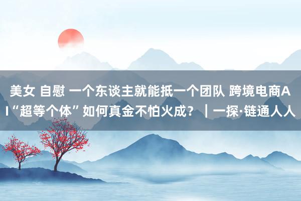 美女 自慰 一个东谈主就能抵一个团队 跨境电商AI“超等个体”如何真金不怕火成？︱一探·链通人人