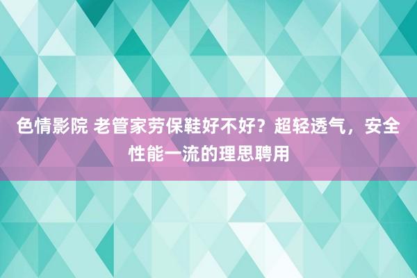 色情影院 老管家劳保鞋好不好？超轻透气，安全性能一流的理思聘用