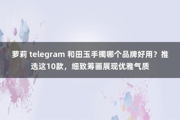 萝莉 telegram 和田玉手镯哪个品牌好用？推选这10款，细致筹画展现优雅气质