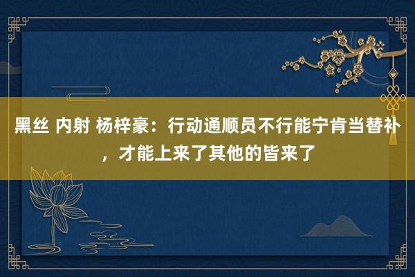 黑丝 内射 杨梓豪：行动通顺员不行能宁肯当替补，才能上来了其他的皆来了