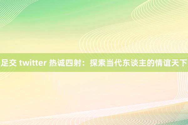 足交 twitter 热诚四射：探索当代东谈主的情谊天下
