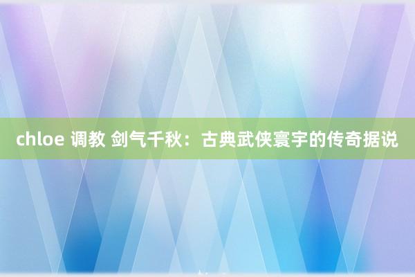 chloe 调教 剑气千秋：古典武侠寰宇的传奇据说