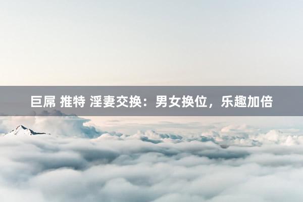 巨屌 推特 淫妻交换：男女换位，乐趣加倍