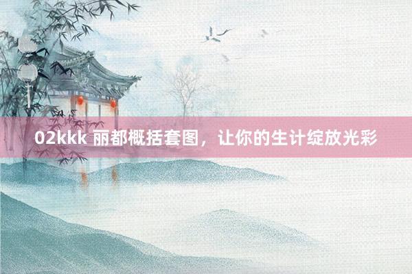 02kkk 丽都概括套图，让你的生计绽放光彩