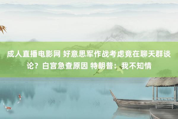成人直播电影网 好意思军作战考虑竟在聊天群谈论？白宫急查原因 特朗普：我不知情