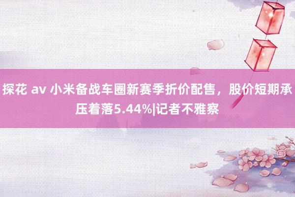 探花 av 小米备战车圈新赛季折价配售，股价短期承压着落5.44%|记者不雅察