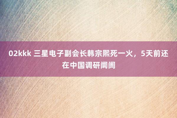 02kkk 三星电子副会长韩宗熙死一火，5天前还在中国调研阛阓