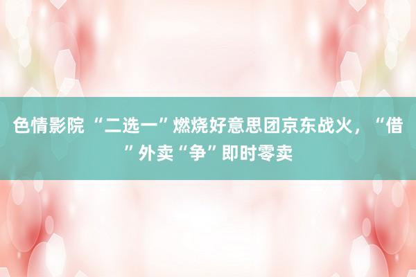 色情影院 “二选一”燃烧好意思团京东战火，“借”外卖“争”即时零卖
