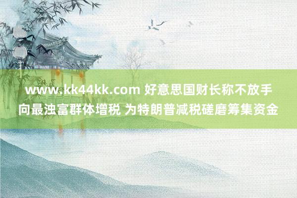 www.kk44kk.com 好意思国财长称不放手向最浊富群体增税 为特朗普减税磋磨筹集资金