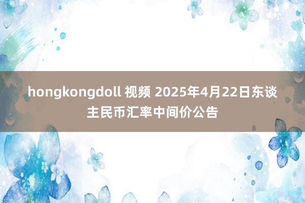 hongkongdoll 视频 2025年4月22日东谈主民币汇率中间价公告
