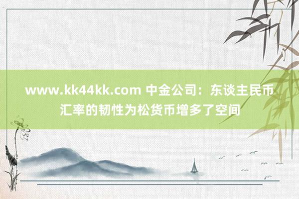 www.kk44kk.com 中金公司：东谈主民币汇率的韧性为松货币增多了空间
