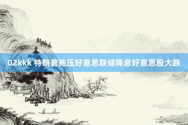 02kkk 特朗普施压好意思联储降息好意思股大跌