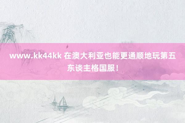 www.kk44kk 在澳大利亚也能更通顺地玩第五东谈主格国服！