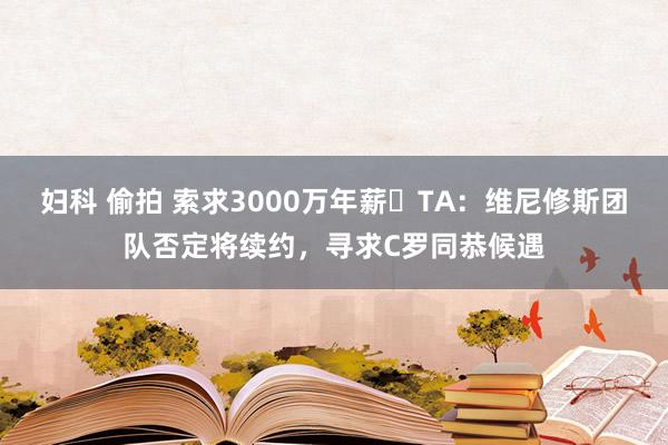 妇科 偷拍 索求3000万年薪❗TA：维尼修斯团队否定将续约，寻求C罗同恭候遇