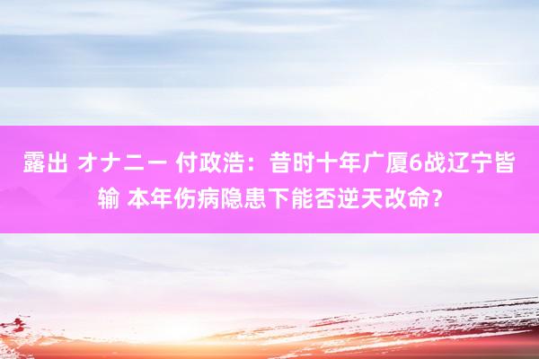 露出 オナニー 付政浩：昔时十年广厦6战辽宁皆输 本年伤病隐患下能否逆天改命？