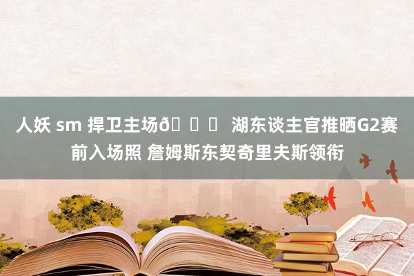 人妖 sm 捍卫主场🙏 湖东谈主官推晒G2赛前入场照 詹姆斯东契奇里夫斯领衔