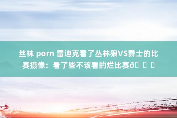 丝袜 porn 雷迪克看了丛林狼VS爵士的比赛摄像：看了些不该看的烂比赛😂